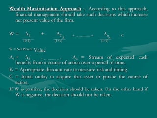Wealth Maximisation Approach :- According to this approach,
financial management should take such decisions which increase
net present value of the firm.
W = A1 + A2 + …………. + An - C
(1+k) (1+k)
2
(1+k)
n
W = Net Present Value
A1 + A2 + …………. + An = Stream of expected cash
benefits from a course of action over a period of time.
K = Appropriate discount rate to measure risk and timing
C = Initial outlay to acquire that asset or pursue the course of
action.
If W is positive, the decision should be taken. On the other hand if
W is negative, the decision should not be taken.
 