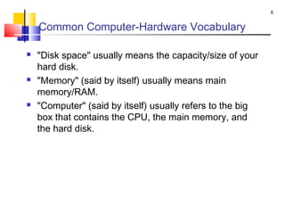 Common Computer-Hardware Vocabulary
 "Disk space" usually means the capacity/size of your
hard disk.
 "Memory" (said by itself) usually means main
memory/RAM.
 "Computer" (said by itself) usually refers to the big
box that contains the CPU, the main memory, and
the hard disk.
8
 