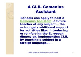 A CLIL Comenius
Assistant
Schools can apply to host a
Comenius Assistant, a future
teacher of any subject… the
school gets additional support
for activities like: introducing
or reinforcing the European
dimension, implementing CLIL
by teaching a subject in a
foreign language, …
Fiorenza Congedo, An Introduction to CLIL, KONFeT 2009 10
 
