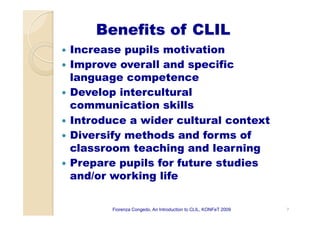 Benefits of CLIL
—  Increase pupils motivation
—  Improve overall and specific
language competence
—  Develop intercultural
communication skills
—  Introduce a wider cultural context
—  Diversify methods and forms of
classroom teaching and learning
—  Prepare pupils for future studies
and/or working life
7Fiorenza Congedo, An Introduction to CLIL, KONFeT 2009
 