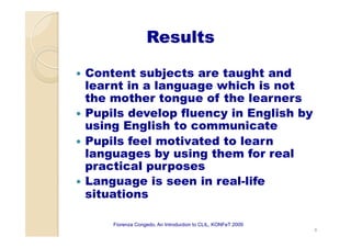 Results
—  Content subjects are taught and
learnt in a language which is not
the mother tongue of the learners
—  Pupils develop fluency in English by
using English to communicate
—  Pupils feel motivated to learn
languages by using them for real
practical purposes
—  Language is seen in real-life
situations
8
Fiorenza Congedo, An Introduction to CLIL, KONFeT 2009
 