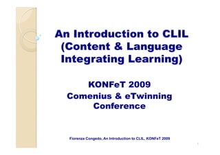 An Introduction to CLIL
(Content & Language
Integrating Learning)
KONFeT 2009
Comenius & eTwinning
Conference
1
Fiorenza Congedo, An Introduction to CLIL, KONFeT 2009
 
