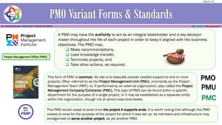 Project Management Office (PMO)
This form of PMO is common, Its role is to basically provide needed support to one or more
projects. Often referred to as the Project Management Unit (PMU); incorrectly as the Project
Management Team (PMT); or, if performed by an external organization, also called the Project
Management Company/Contractor (PMC). This type of PMO can be found within a specific
department for the purpose of a single project, or it may be established as a separate entity
within the organization, though not at senior/executive levels.
A PMO may have the authority to act as an integral stakeholder and a key decision
maker throughout the life of each project in order to keep it aligned with the business
objectives. The PMO may:.
❑ Make recommendations,
❑ Lead knowledge transfer,
❑ Terminate projects, and
❑ Take other actions, as required.
PMC
PMU
PMO
This PMO would cease to exist once the project it supports ends. It is worth noting that although the PMO
ceases to exist for the purpose of the project for which it was set up, its members and infrastructure may
amalgamate to serve another project, as yet another PMO.
Page 20 / 56
 