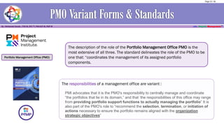Portfolio Management Office (PMO)
The description of the role of the Portfolio Management Office PMO is the
most extensive of all three. The standard delineates the role of the PMO to be
one that: “coordinates the management of its assigned portfolio
components.
The responsibilities of a management office are variant :
PMI advocates that it is the PMO's responsibility to centrally manage and coordinate
“the portfolios that lie in its domain,” and that ‘the responsibilities of this office may range
from providing portfolio support functions to actually managing the portfolio” It is
also part of the PMO's role to “recommend the selection, termination, or initiation of
actions necessary to ensure the portfolio remains aligned with the organization
strategic objectives”
Page 23 / 56
 
