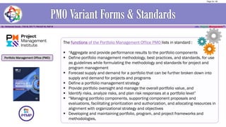 Portfolio Management Office (PMO)
The functions of the Portfolio Management Office PMO lists in standard :
▪ “Aggregate and provide performance results to the portfolio components
▪ Define portfolio management methodology, best practices, and standards, for use
as guidelines while formulating the methodology and standards for project and
program management
▪ Forecast supply and demand for a portfolio that can be further broken down into
supply and demand for projects and programs
▪ Define a portfolio management strategy
▪ Provide portfolio oversight and manage the overall portfolio value, and
▪ Identify risks, analyze risks, and plan risk responses at a portfolio level”
▪ “Managing portfolio components, supporting component proposals and
evaluations, facilitating prioritization and authorization, and allocating resources in
alignment with organizational strategy and objectives
▪ Developing and maintaining portfolio, program, and project frameworks and
methodologies,
Page 24 / 56
 