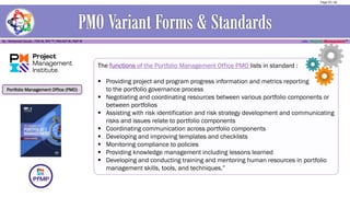 Portfolio Management Office (PMO)
The functions of the Portfolio Management Office PMO lists in standard :
▪ Providing project and program progress information and metrics reporting
to the portfolio governance process
▪ Negotiating and coordinating resources between various portfolio components or
between portfolios
▪ Assisting with risk identification and risk strategy development and communicating
risks and issues relate to portfolio components
▪ Coordinating communication across portfolio components
▪ Developing and improving templates and checklists
▪ Monitoring compliance to policies
▪ Providing knowledge management including lessons learned
▪ Developing and conducting training and mentoring human resources in portfolio
management skills, tools, and techniques.”
Page 25 / 56
 