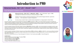 Introduction to PMO
Project Management Practitioner Trainer
Mohamed Gouda , P3O®, SFC™, PMI-ACP® , PMP® Born in Dammietta , Egypt in 1976 ,
Graduated from Alexandria University as a Electrical Engineer in 1999.
Worked in several positions of electrical engineering in gulf countries & Egypt (execution, supervision,
technical ,... ) then specialized in projects management.
He now occupy a section head in projects closeout department in a mega projects in Saudi Arabia.
Earned the globally-recognized Project Management Professional (PMP®) certification in 2010 , and he demonstrated his extensive knowledge and
mastery of project management concepts, tasks, and techniques that are applicable across virtually any industry and methodology. He able to speak and
understand the global language of project management. He has demonstrated the knowledge and skills needed to initiate, plan, execute, monitor and
control, and close a project through the projects management actual practicing.
Earned the globally-recognized PMI Agile Certified Practitioner (PMI-ACP®) certification in 2018 , and he demonstrated his knowledge and skills in agile
practices, tools and techniques that are applicable across virtually any industry and methodology. He has demonstrated their knowledge and experience
with agile principles and mindset, value-driven delivery, stakeholder engagement, team performance, adaptive planning, problem detection and resolution,
and continuous improvement.
Earned Foundation Certificate in Portfolio, Programme and Project Offices ( P3O® ) certification in 2020 from AXELOS , and he have sufficient knowledge
and understanding of the terminology and concepts underpinning P3O and the guidance to interact effectively with, or act as an informed member of, an
office within a P3O model.
And now he is working a part time as a Project Management Practitioner Trainer beside preparing MSc in Project Management.
Certifications:
Portfolio, Programme and Project Offices Foundation P3O®
Project Management Professional PMP®
PMI-Agile Certified Practitioner PMI-ACP®
Scrum Fundamentals Certified SFC™
Six Sigma Yellow Belt Professional Certified.
Page 4 / 56
 