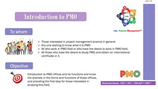 Mohamed Gouda , P3O ®, SFC ™, PMI-ACP ®, PMP ®
Introduction to PMO
To whom
➢ Those interested in project management science in general
➢ Any one wishing to know what it is PMO
➢ All who work in PMO field or who have the desire to work in PMO field.
➢ All those who have the desire to study PMO and obtain an international
certificate in it.
Objective
Introduction to PMO offices and its functions and know
the diversity in the forms and functions of these offices,
and providing the first step for those interested in
studying this field
Page 6 / 56
 