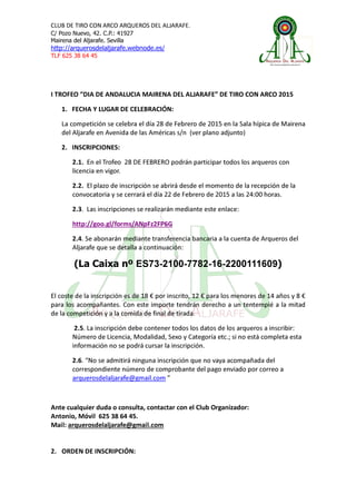 CLUB DE TIRO CON ARCO ARQUEROS DEL ALJARAFE.
C/ Pozo Nuevo, 42. C.P.: 41927
Mairena del Aljarafe. Sevilla
http://arquerosdelaljarafe.webnode.es/
TLF 625 38 64 45
I TROFEO “DIA DE ANDALUCIA MAIRENA DEL ALJARAFE” DE TIRO CON ARCO 2015
1. FECHA Y LUGAR DE CELEBRACIÓN:
La competición se celebra el día 28 de Febrero de 2015 en la Sala hípica de Mairena
del Aljarafe en Avenida de las Américas s/n (ver plano adjunto)
2. INSCRIPCIONES:
2.1. En el Trofeo 28 DE FEBRERO podrán participar todos los arqueros con
licencia en vigor.
2.2. El plazo de inscripción se abrirá desde el momento de la recepción de la
convocatoria y se cerrará el día 22 de Febrero de 2015 a las 24:00 horas.
2.3. Las inscripciones se realizarán mediante este enlace:
http://goo.gl/forms/ANpFz2FP6G
2.4. Se abonarán mediante transferencia bancaria a la cuenta de Arqueros del
Aljarafe que se detalla a continuación:
(La Caixa nº ES73-2100-7782-16-2200111609)
El coste de la inscripción es de 18 € por inscrito, 12 € para los menores de 14 años y 8 €
para los acompañantes. Con este importe tendrán derecho a un tentempié a la mitad
de la competición y a la comida de final de tirada.
2.5. La inscripción debe contener todos los datos de los arqueros a inscribir:
Número de Licencia, Modalidad, Sexo y Categoría etc.; si no está completa esta
información no se podrá cursar la inscripción.
2.6. “No se admitirá ninguna inscripción que no vaya acompañada del
correspondiente número de comprobante del pago enviado por correo a
arquerosdelaljarafe@gmail.com ”
Ante cualquier duda o consulta, contactar con el Club Organizador:
Antonio, Móvil 625 38 64 45.
Mail: arquerosdelaljarafe@gmail.com
2. ORDEN DE INSCRIPCIÓN:
 