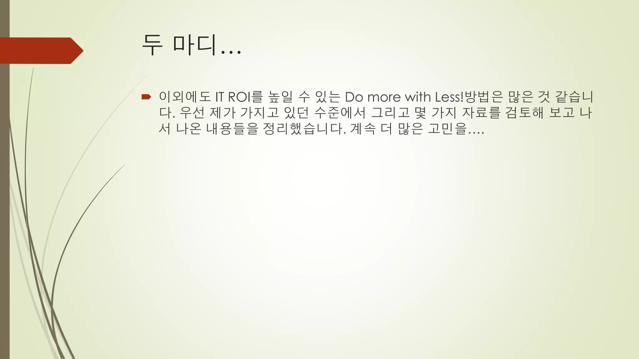 두 마디…

 이외에도 IT ROI를 높일 수 있는 Do more with Less!방법은 많은 것 같습니
  다. 우선 제가 가지고 있던 수준에서 그리고 몇 가지 자료를 검토해 보고 나
  서 나온 내용들을 정리했습니다. 계속 더 많은 고민을….
 