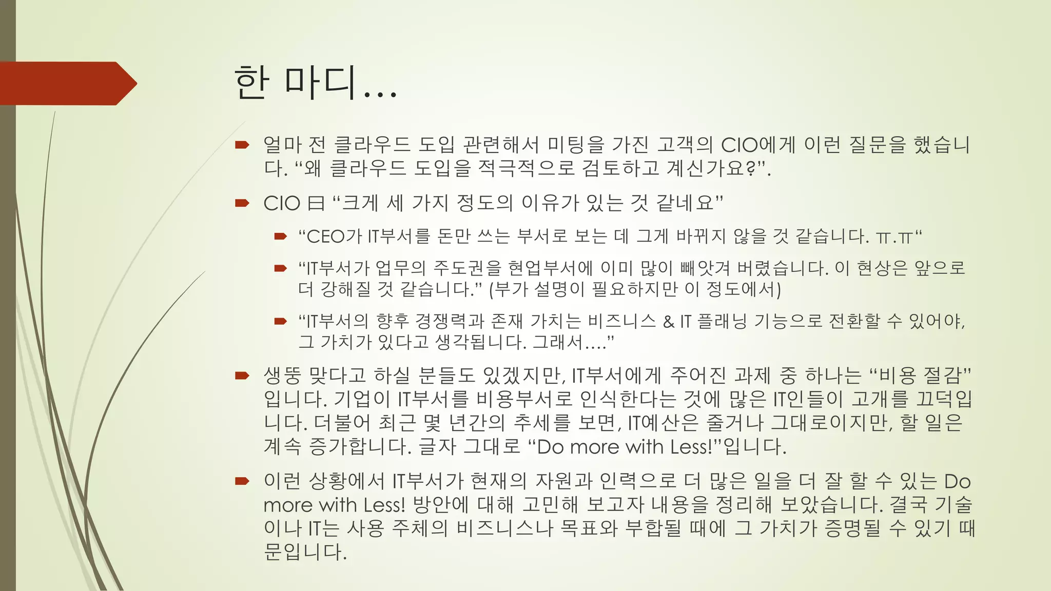 한 마디…
 얼마 전 클라우드 도입 관련해서 미팅을 가진 고객의 CIO에게 이런 질문을 했습니
  다. “왜 클라우드 도입을 적극적으로 검토하고 계신가요?”.
 CIO 曰 “크게 세 가지 정도의 이유가 있는 것 같네요”
   “CEO가 IT부서를 돈만 쓰는 부서로 보는 데 그게 바뀌지 않을 것 같습니다. ㅠ.ㅠ“
   “IT부서가 업무의 주도권을 현업부서에 이미 많이 빼앗겨 버렸습니다. 이 현상은 앞으로
    더 강해질 것 같습니다.” (부가 설명이 필요하지만 이 정도에서)
   “IT부서의 향후 경쟁력과 존재 가치는 비즈니스 & IT 플래닝 기능으로 전환할 수 있어야,
    그 가치가 있다고 생각됩니다. 그래서….”
 생뚱 맞다고 하실 분들도 있겠지만, IT부서에게 주어진 과제 중 하나는 “비용 절감”
  입니다. 기업이 IT부서를 비용부서로 인식한다는 것에 많은 IT인들이 고개를 끄덕입
  니다. 더불어 최근 몇 년간의 추세를 보면, IT예산은 줄거나 그대로이지만, 할 일은
  계속 증가합니다. 글자 그대로 “Do more with Less!”입니다.
 이런 상황에서 IT부서가 현재의 자원과 인력으로 더 많은 일을 더 잘 할 수 있는 Do
  more with Less! 방안에 대해 고민해 보고자 내용을 정리해 보았습니다. 결국 기술
  이나 IT는 사용 주체의 비즈니스나 목표와 부합될 때에 그 가치가 증명될 수 있기 때
  문입니다.
 