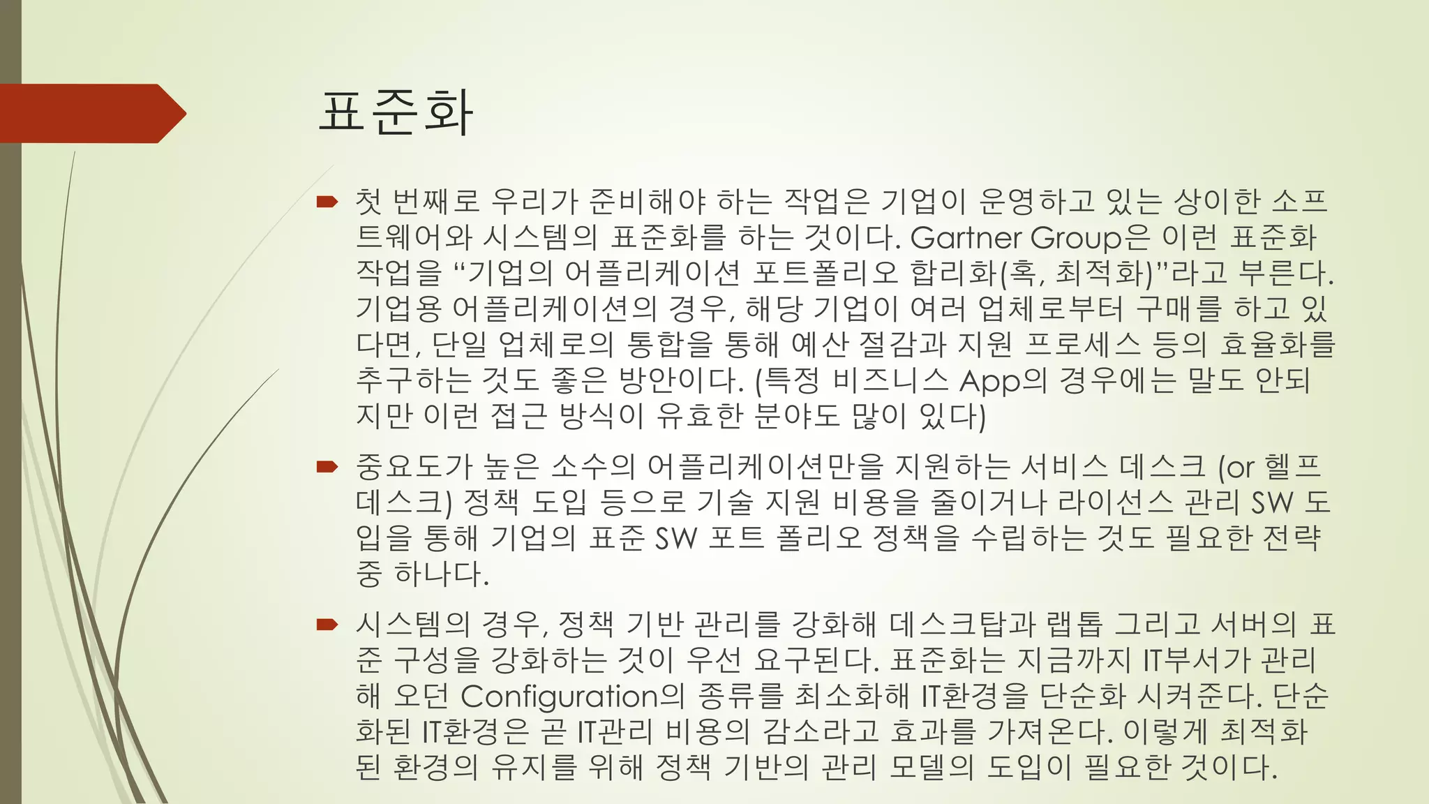표준화
 첫 번째로 우리가 준비해야 하는 작업은 기업이 운영하고 있는 상이한 소프
  트웨어와 시스템의 표준화를 하는 것이다. Gartner Group은 이런 표준화
  작업을 “기업의 어플리케이션 포트폴리오 합리화(혹, 최적화)”라고 부른다.
  기업용 어플리케이션의 경우, 해당 기업이 여러 업체로부터 구매를 하고 있
  다면, 단일 업체로의 통합을 통해 예산 절감과 지원 프로세스 등의 효율화를
  추구하는 것도 좋은 방안이다. (특정 비즈니스 App의 경우에는 말도 안되
  지만 이런 접근 방식이 유효한 분야도 많이 있다)
 중요도가 높은 소수의 어플리케이션만을 지원하는 서비스 데스크 (or 헬프
  데스크) 정책 도입 등으로 기술 지원 비용을 줄이거나 라이선스 관리 SW 도
  입을 통해 기업의 표준 SW 포트 폴리오 정책을 수립하는 것도 필요한 전략
  중 하나다.
 시스템의 경우, 정책 기반 관리를 강화해 데스크탑과 랩톱 그리고 서버의 표
  준 구성을 강화하는 것이 우선 요구된다. 표준화는 지금까지 IT부서가 관리
  해 오던 Configuration의 종류를 최소화해 IT환경을 단순화 시켜준다. 단순
  화된 IT환경은 곧 IT관리 비용의 감소라고 효과를 가져온다. 이렇게 최적화
  된 환경의 유지를 위해 정책 기반의 관리 모델의 도입이 필요한 것이다.
 