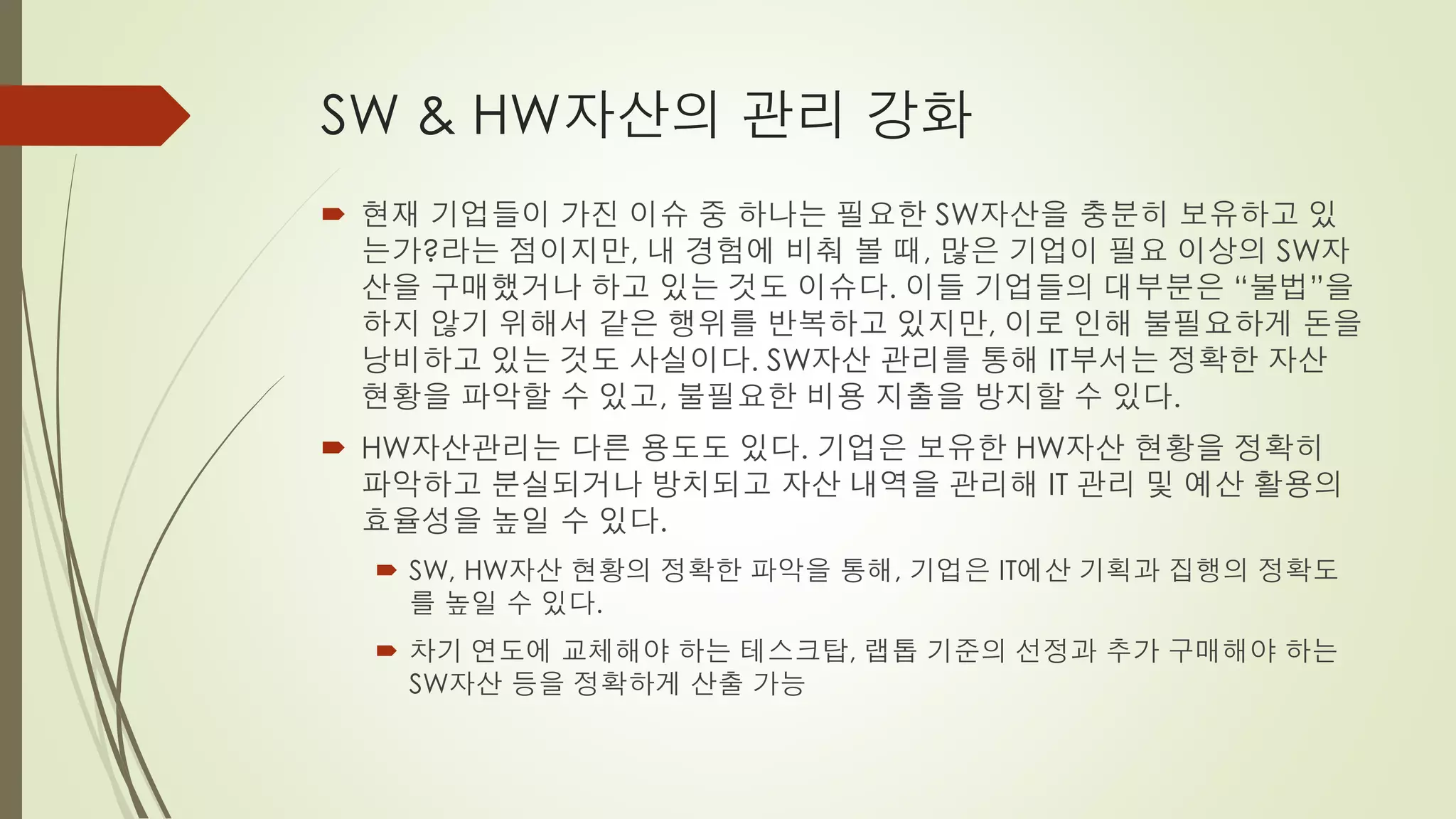 SW & HW자산의 관리 강화
 현재 기업들이 가진 이슈 중 하나는 필요한 SW자산을 충분히 보유하고 있
  는가?라는 점이지만, 내 경험에 비춰 볼 때, 많은 기업이 필요 이상의 SW자
  산을 구매했거나 하고 있는 것도 이슈다. 이들 기업들의 대부분은 “불법”을
  하지 않기 위해서 같은 행위를 반복하고 있지만, 이로 인해 불필요하게 돈을
  낭비하고 있는 것도 사실이다. SW자산 관리를 통해 IT부서는 정확한 자산
  현황을 파악할 수 있고, 불필요한 비용 지출을 방지할 수 있다.
 HW자산관리는 다른 용도도 있다. 기업은 보유한 HW자산 현황을 정확히
  파악하고 분실되거나 방치되고 자산 내역을 관리해 IT 관리 및 예산 활용의
  효율성을 높일 수 있다.
   SW, HW자산 현황의 정확한 파악을 통해, 기업은 IT에산 기획과 집행의 정확도
    를 높일 수 있다.
   차기 연도에 교체해야 하는 테스크탑, 랩톱 기준의 선정과 추가 구매해야 하는
    SW자산 등을 정확하게 산출 가능
 