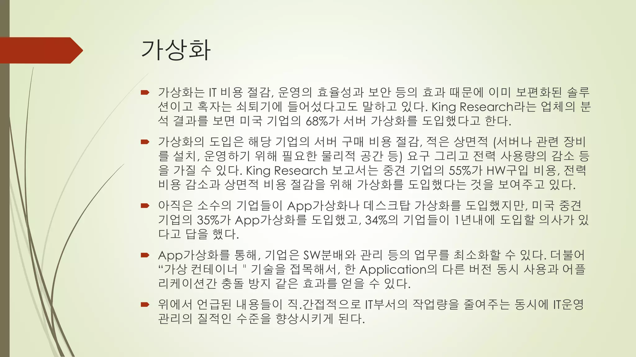 가상화
 가상화는 IT 비용 절감, 운영의 효율성과 보안 등의 효과 때문에 이미 보편화된 솔루
  션이고 혹자는 쇠퇴기에 들어섰다고도 말하고 있다. King Research라는 업체의 분
  석 결과를 보면 미국 기업의 68%가 서버 가상화를 도입했다고 한다.
 가상화의 도입은 해당 기업의 서버 구매 비용 절감, 적은 상면적 (서버나 관련 장비
  를 설치, 운영하기 위해 필요한 물리적 공간 등) 요구 그리고 전력 사용량의 감소 등
  을 가질 수 있다. King Research 보고서는 중견 기업의 55%가 HW구입 비용, 전력
  비용 감소과 상면적 비용 절감을 위해 가상화를 도입했다는 것을 보여주고 있다.
 아직은 소수의 기업들이 App가상화나 데스크탑 가상화를 도입했지만, 미국 중견
  기업의 35%가 App가상화를 도입했고, 34%의 기업들이 1년내에 도입할 의사가 있
  다고 답을 했다.
 App가상화를 통해, 기업은 SW분배와 관리 등의 업무를 최소화할 수 있다. 더불어
  “가상 컨테이너＂기술을 접목해서, 한 Application의 다른 버전 동시 사용과 어플
  리케이션간 충돌 방지 같은 효과를 얻을 수 있다.
 위에서 언급된 내용들이 직.간접적으로 IT부서의 작업량을 줄여주는 동시에 IT운영
  관리의 질적인 수준을 향상시키게 된다.
 