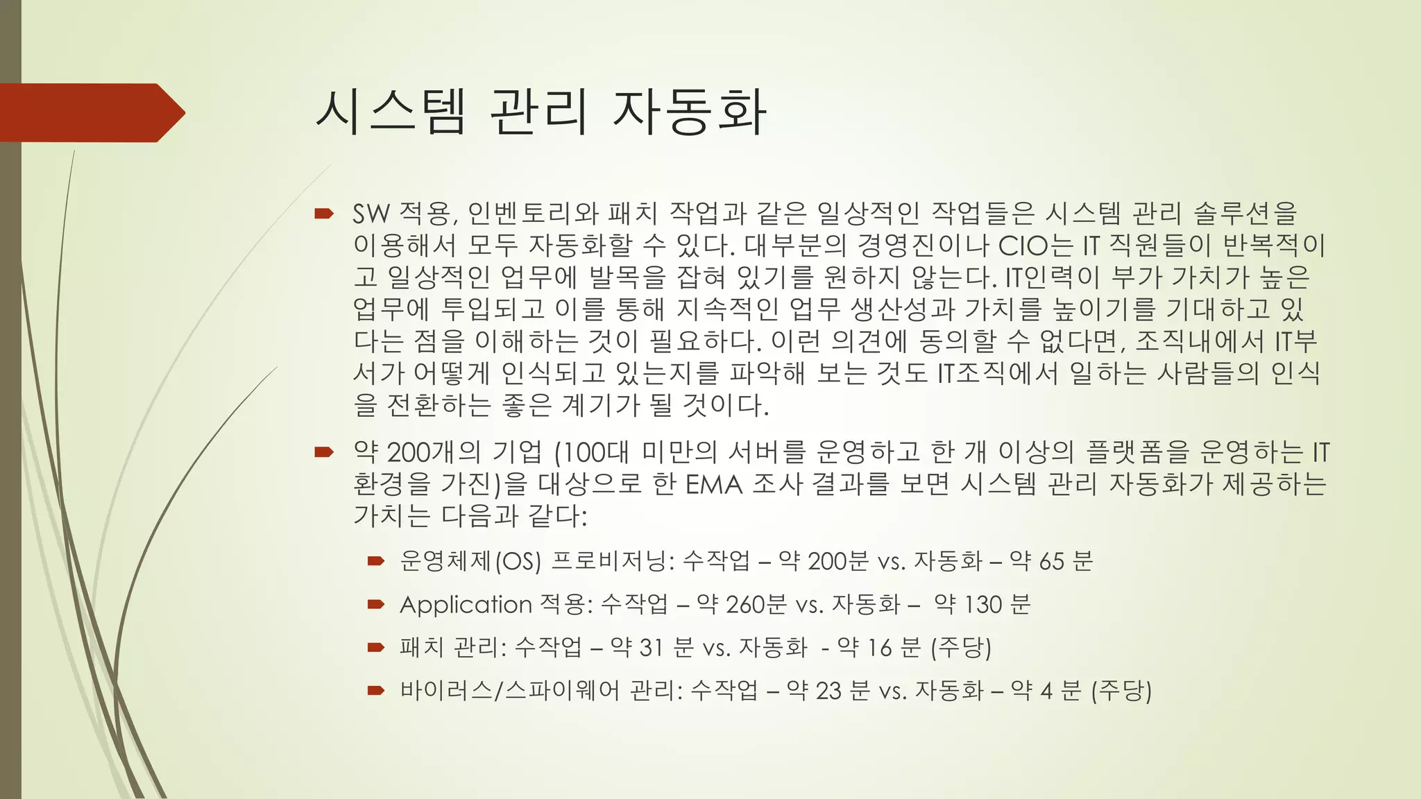 시스템 관리 자동화
 SW 적용, 인벤토리와 패치 작업과 같은 일상적인 작업들은 시스템 관리 솔루션을
  이용해서 모두 자동화할 수 있다. 대부분의 경영진이나 CIO는 IT 직원들이 반복적이
  고 일상적인 업무에 발목을 잡혀 있기를 원하지 않는다. IT인력이 부가 가치가 높은
  업무에 투입되고 이를 통해 지속적인 업무 생산성과 가치를 높이기를 기대하고 있
  다는 점을 이해하는 것이 필요하다. 이런 의견에 동의할 수 없다면, 조직내에서 IT부
  서가 어떻게 인식되고 있는지를 파악해 보는 것도 IT조직에서 일하는 사람들의 인식
  을 전환하는 좋은 계기가 될 것이다.
 약 200개의 기업 (100대 미만의 서버를 운영하고 한 개 이상의 플랫폼을 운영하는 IT
  환경을 가진)을 대상으로 한 EMA 조사 결과를 보면 시스템 관리 자동화가 제공하는
  가치는 다음과 같다:
   운영체제(OS) 프로비저닝: 수작업 – 약 200분 vs. 자동화 – 약 65 분
   Application 적용: 수작업 – 약 260분 vs. 자동화 – 약 130 분
   패치 관리: 수작업 – 약 31 분 vs. 자동화 - 약 16 분 (주당)
   바이러스/스파이웨어 관리: 수작업 – 약 23 분 vs. 자동화 – 약 4 분 (주당)
 