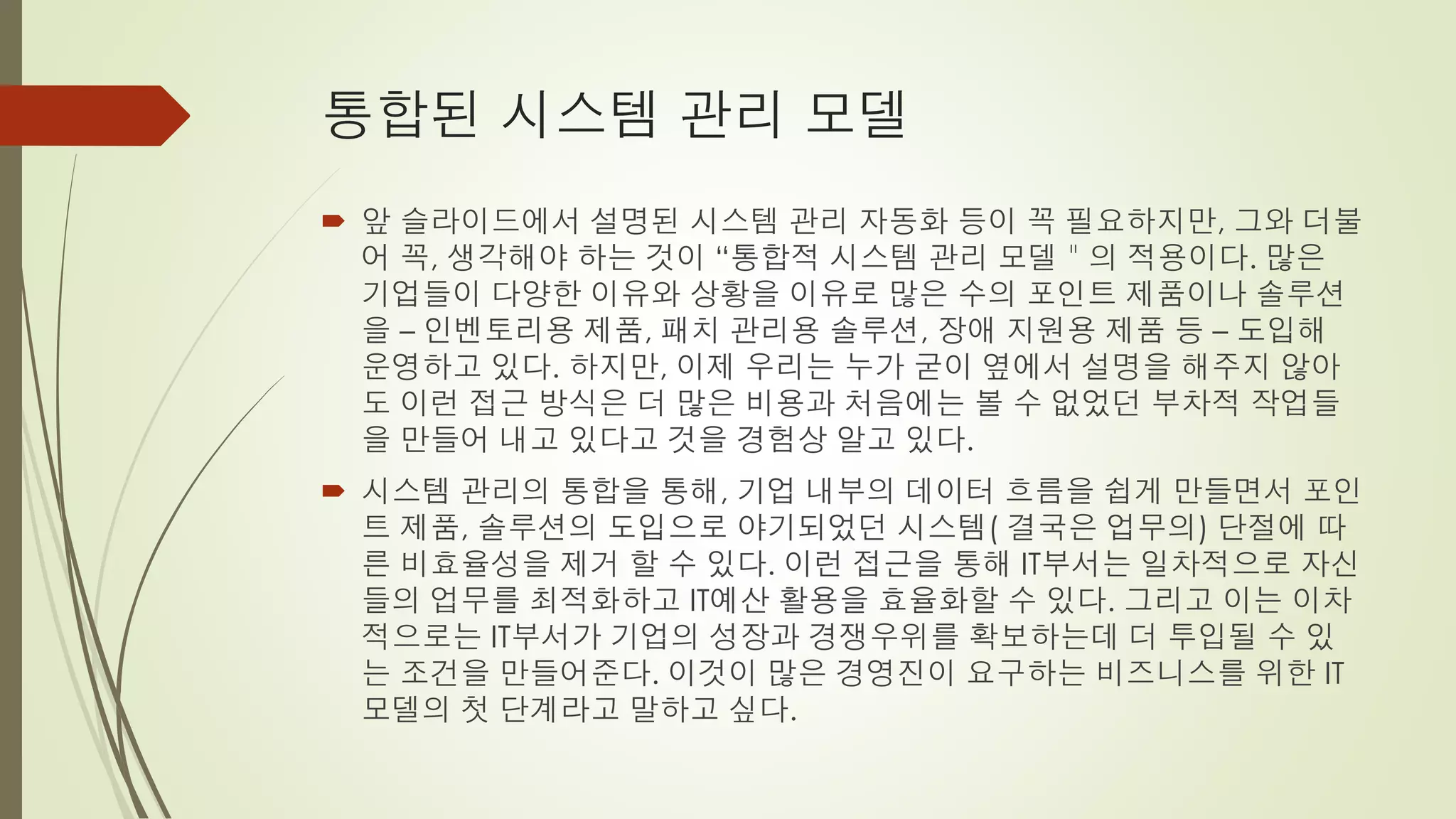 통합된 시스템 관리 모델
 앞 슬라이드에서 설명된 시스템 관리 자동화 등이 꼭 필요하지만, 그와 더불
  어 꼭, 생각해야 하는 것이 “통합적 시스템 관리 모델＂의 적용이다. 많은
  기업들이 다양한 이유와 상황을 이유로 많은 수의 포인트 제품이나 솔루션
  을 – 인벤토리용 제품, 패치 관리용 솔루션, 장애 지원용 제품 등 – 도입해
  운영하고 있다. 하지만, 이제 우리는 누가 굳이 옆에서 설명을 해주지 않아
  도 이런 접근 방식은 더 많은 비용과 처음에는 볼 수 없었던 부차적 작업들
  을 만들어 내고 있다고 것을 경험상 알고 있다.
 시스템 관리의 통합을 통해, 기업 내부의 데이터 흐름을 쉽게 만들면서 포인
  트 제품, 솔루션의 도입으로 야기되었던 시스템( 결국은 업무의) 단절에 따
  른 비효율성을 제거 할 수 있다. 이런 접근을 통해 IT부서는 일차적으로 자신
  들의 업무를 최적화하고 IT예산 활용을 효율화할 수 있다. 그리고 이는 이차
  적으로는 IT부서가 기업의 성장과 경쟁우위를 확보하는데 더 투입될 수 있
  는 조건을 만들어준다. 이것이 많은 경영진이 요구하는 비즈니스를 위한 IT
  모델의 첫 단계라고 말하고 싶다.
 