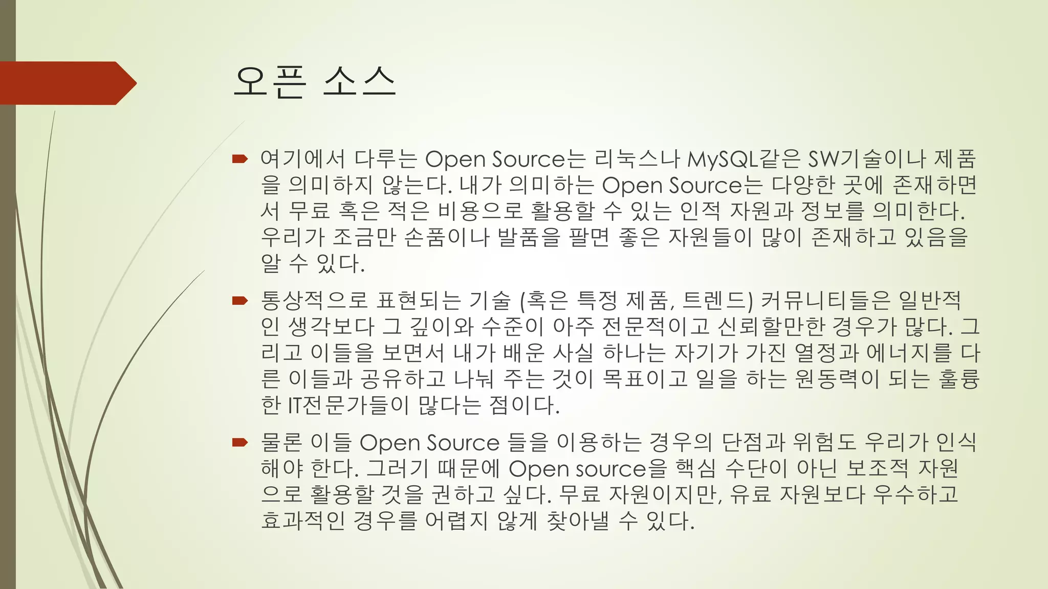 오픈 소스
 여기에서 다루는 Open Source는 리눅스나 MySQL같은 SW기술이나 제품
  을 의미하지 않는다. 내가 의미하는 Open Source는 다양한 곳에 존재하면
  서 무료 혹은 적은 비용으로 활용할 수 있는 인적 자원과 정보를 의미한다.
  우리가 조금만 손품이나 발품을 팔면 좋은 자원들이 많이 존재하고 있음을
  알 수 있다.
 통상적으로 표현되는 기술 (혹은 특정 제품, 트렌드) 커뮤니티들은 일반적
  인 생각보다 그 깊이와 수준이 아주 전문적이고 신뢰할만한 경우가 많다. 그
  리고 이들을 보면서 내가 배운 사실 하나는 자기가 가진 열정과 에너지를 다
  른 이들과 공유하고 나눠 주는 것이 목표이고 일을 하는 원동력이 되는 훌륭
  한 IT전문가들이 많다는 점이다.
 물론 이들 Open Source 들을 이용하는 경우의 단점과 위험도 우리가 인식
  해야 한다. 그러기 때문에 Open source을 핵심 수단이 아닌 보조적 자원
  으로 활용할 것을 권하고 싶다. 무료 자원이지만, 유료 자원보다 우수하고
  효과적인 경우를 어렵지 않게 찾아낼 수 있다.
 