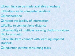 Learning can be made available anywhere
Studies can be completed anytime
Collaboration
Instant availability of information
Ability to connect long-distance
Availability of multiple learning platforms (video,
IM, forums, etc)
The ability to connect with learning-impared
students
Reduction in time consuming tasks
 