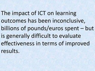 The impact of ICT on learning
outcomes has been inconclusive,
billions of pounds/euros spent – but
is generally difficult to evaluate
effectiveness in terms of improved
results.
 