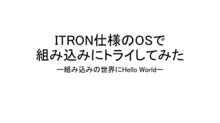 ITRON仕様のOSで
組み込みにトライしてみた
ー組み込みの世界にHello Worldー
 