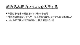 組み込み用のマイコンを入手する
• 今回は参考書で紹介されているH8を使用
• PCとの通信はシリアルケーブルで行うので、シリアルの口も欲しい
• （はんだで後付けできるけど、極力楽をしたい）
 