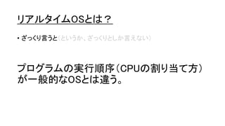 リアルタイムOSとは？
• ざっくり言うと（というか、ざっくりとしか言えない）
プログラムの実行順序（CPUの割り当て方）
が一般的なOSとは違う。
 