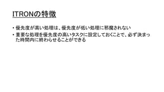 ITRONの特徴
• 優先度が高い処理は、優先度が低い処理に邪魔されない
• 重要な処理を優先度の高いタスクに設定しておくことで、必ず決まっ
た時間内に終わらせることができる
 