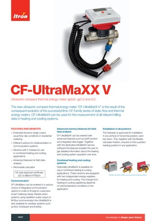 CF-UltraMaXX VUtrasonic compact thermal energy meter qp0,6, qp1,5 and 2,5
The new ultrasonic compact thermal energy meter “CF-UltraMaXX V” is the result of the
consequent evolution of the successful Itron CF-Family series of static flow and thermal
energy meters. CF-UltraMaXX can be used for the measurement of all relevant billing
data in heating and cooling systems.
Features and Benefits
»» Extended dynamic range covers
usual flow rate conditions in residential
metering
»» Different options for implementation in
communication systems
»» Versions with 2 indexes for use
in combined heating and cooling
applications
»» Advanced features for field data
analysis.
»» Removable calculator
Communication
CF-UltraMaxx can be ordered in a various
choice of integrated communication
options in order to fit best to customers
smart metering needs. Beside wired
systems using repetition pulse output or
M-Bus communication the UltraMaXX is
also available for wireless systems such
as Itron AnyQuest and Everblu.
Advanced memory features for field
data analysis
CF-UltraMaXX can be ordered with
advanced features such as tariff function
and integrated data logger. Together
with the dedicated UltraMaXX service
software this features enables the user to
get detailed information about the heating
and cooling system operation over time.
Combined heating and cooling
systems
Optionally UltraMaXX is available for
use in combined heating & cooling
applications. These versions are equipped
with two independent energy registers
for heating and cooling. The change from
heating to cooling registering depends
on real temperature conditions in the
application.
Installation in all positions
The hydraulic is approved for installation
in any vertical or horizontal position, even
top down. This, together with the flexible
calculator fixation, ensures to find a perfect
reading position in any application.
Flexible calculator fixation ensures perfect reading position.
CE type approval certificate:
DE-10-MI004-PTB001
HEAT knowledge to shape your future
Tel: +44 (0)191 490 1547
Fax: +44 (0)191 477 5371
Email: northernsales@thorneandderrick.co.uk
Website: www.heattracing.co.uk
www.thorneanderrick.co.uk
 