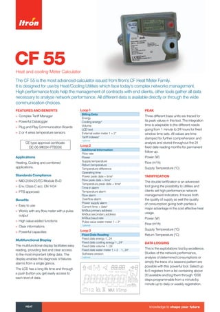 CF 55Heat and cooling Meter Calculator
FEAtURES ANd BENEFitS
» Complex Tariff Manager
» Powerful Datalogger
» Plug and Play Communication Boards
» 2 or 4 wires temperature sensors
Applications
Heating, Cooling and combined
applications.
Standards Compliance
» MID 2004/22/EC Module B+D
» Env. Class C acc. EN 1434
» PTB approved
Beneﬁts
» Easy to use
» Works with any ﬂow meter with a pulse
output
» High value added functions
» Clear informations
» Powerful capacities
Multifunctional display
The multifunctional display facilitates easy
reading, providing fast and clear access
to the most important billing data. The
display enables the diagnosis of failures
alarms from a single glance.
The LCD has a long life time and through
a push button you get easily access to
each level of data.
PEAK
Three different base units are traced for
its peak values in this tool. The integration
time is adaptable to the different needs
going from 1 minute to 24 hours for fixed
window time sets. All values are time
stamped for further comprehension and
analysis and stored throughout the 24
fixed date reading months for permanent
follow up.
Power (W)
Flow (m3
/h)
Supply Temperature (°C)
tARiFFiCAtiON
The double tariffication is an advanced
tool giving the possibility to utilities and
clients set high performance network
management indicators. It traces both
the quality of supply as well the quality
of consumption giving both parties a
major advantage in the cost effective heat
usage.
Power (W)
Flow (m3
/h)
Supply Temperature (°C)
Return Temperature (°C)
dAtA LOGGiNG
This is the exploitations tool by excellence.
Studies of the network performance,
analysis of determined consumptions or
simply the trace of a seasons pattern are
possible with this powerful tool. Select up
to 6 registers from a list containing above
20 available and log them through 1008
steps programmable from a minute by
minute up to daily or weekly registration.
CE type approval certificate:
DE-06-MI004-PTB006
The CF 55 is the most advanced calculator issued from Itron’s CF Heat Meter Family.
It is designed for use by Heat/Cooling Utilities which face today’s complex networks management.
High performance tools help the management of contracts with end clients, other tools gather all data
necessary to analyse network performance. All different data is available directly or through the wide
communication choices.
Loop 1
Billing data
Energy
Cooling energy*
Volume
LCD test
External water meter 1 + 2*
Tariff indexes*
*optional
Loop 2
Additional information
Flow rate
Power
Supply temperature
Return temperature
Temperature difference
Operating time
Power peak date + time*
Flow peak date + time*
Temperature peak date + time*
Time in alarm
Temperature alarm
Flow alarm
Overﬂow alarm
Power supply alarm
Current time + date*
M-Bus primary address
M-Bus secondary address
M-Bus baud rate
Pulse value water meter 1 + 2*
*optional
Loop 3
Fixed date Reading
Fixed date energy 1...24
Fixed date cooling energy 1...24*
Fixed date volume 1...24
Fixed date water meter 1 + 2 1...24*
Software version
*optional
HEAt knowledge to shape your future
Tel: +44 (0)191 490 1547
Fax: +44 (0)191 477 5371
Email: northernsales@thorneandderrick.co.uk
Website: www.heattracing.co.uk
www.thorneanderrick.co.uk
 