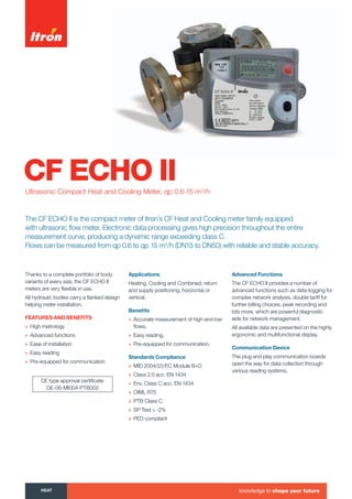 CF ECHO IIUltrasonic Compact Heat and Cooling Meter, qp 0.6-15 m3
/h
Thanks to a complete portfolio of body
variants of every size, the CF ECHO II
meters are very flexible in use.
All hydraulic bodies carry a flanked design
helping meter installation.
featuRes anD Benefits
» High metrology
» Advanced functions
» Ease of installation
» Easy reading
» Pre-equipped for communication
applications
Heating, Cooling and Combined, return
and supply positioning, horizontal or
vertical.
Beneﬁts
» Accurate measurement of high and low
flows,
» Easy reading,
» Pre-equipped for communication.
standards compliance
» MID 2004/22/EC Module B+D
» Class 2.0 acc. EN 1434
» Env. Class C acc. EN 1434
» OIML R75
» PTB Class C
» SP Test ≤ -2%
» PED compliant
advanced functions
The CF ECHO II provides a number of
advanced functions such as data-logging for
complex network analysis, double tariff for
further billing choices, peak recording and
lots more, which are powerful diagnostic
aids for network management.
All available data are presented on the highly
ergonomic and multifunctional display.
communication Device
The plug and play communication boards
open the way for data collection through
various reading systems.
CE type approval certificate:
DE-06-MI004-PTB002
The CF ECHO II is the compact meter of Itron’s CF Heat and Cooling meter family equipped
with ultrasonic flow meter. Electronic data processing gives high precision throughout the entire
measurement curve, producing a dynamic range exceeding class C.
Flows can be measured from qp 0.6 to qp 15 m3
/h (DN15 to DN50) with reliable and stable accuracy.
heat knowledge to shape your future
Tel: +44 (0)191 490 1547
Fax: +44 (0)191 477 5371
Email: northernsales@thorneandderrick.co.uk
Website: www.heattracing.co.uk
www.thorneanderrick.co.uk
 
