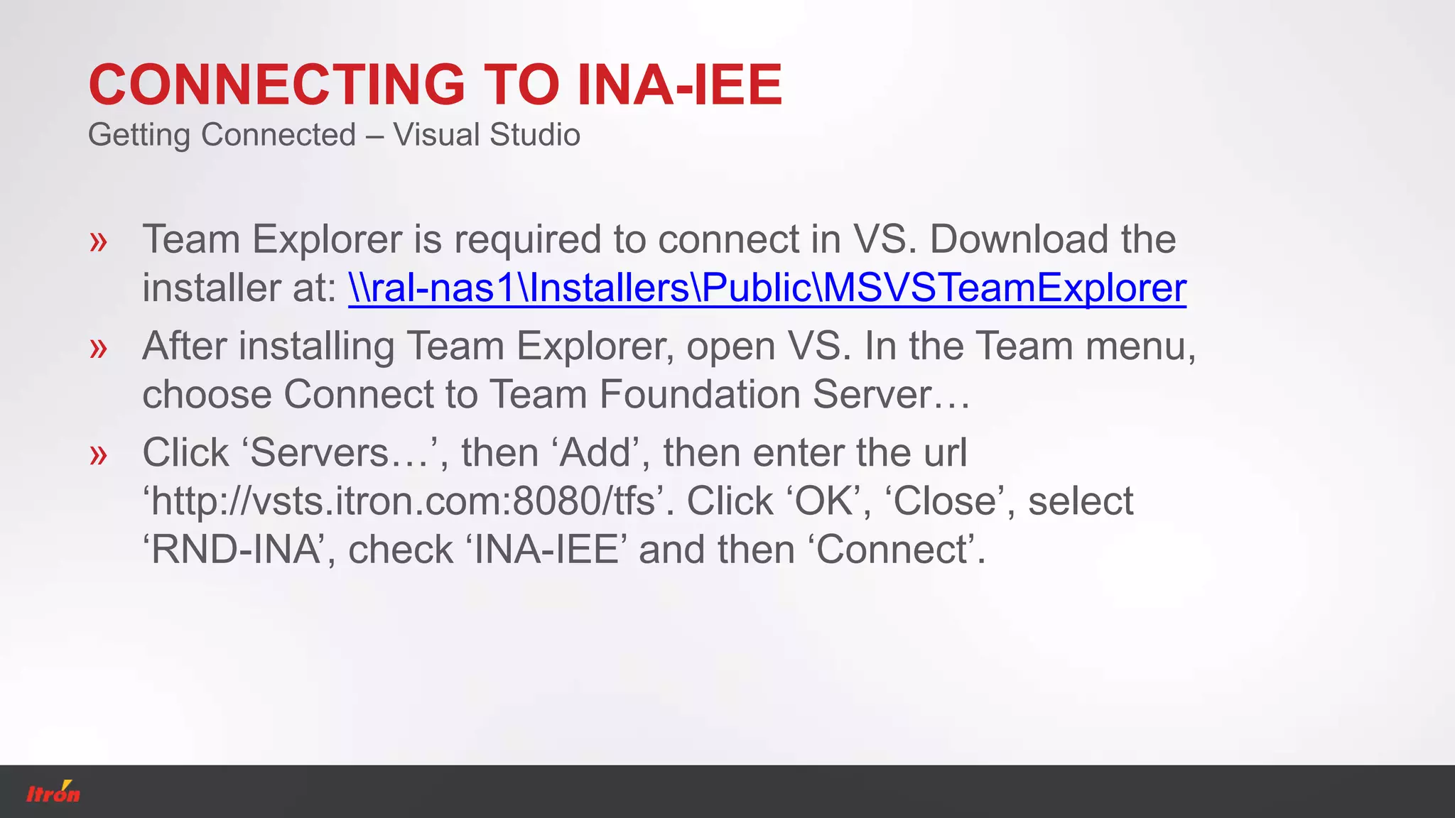 CONNECTING TO INA-IEE
» Team Explorer is required to connect in VS. Download the
installer at: ral-nas1InstallersPublicMSVSTeamExplorer
» After installing Team Explorer, open VS. In the Team menu,
choose Connect to Team Foundation Server…
» Click ‘Servers…’, then ‘Add’, then enter the url
‘http://vsts.itron.com:8080/tfs’. Click ‘OK’, ‘Close’, select
‘RND-INA’, check ‘INA-IEE’ and then ‘Connect’.
Getting Connected – Visual Studio
 