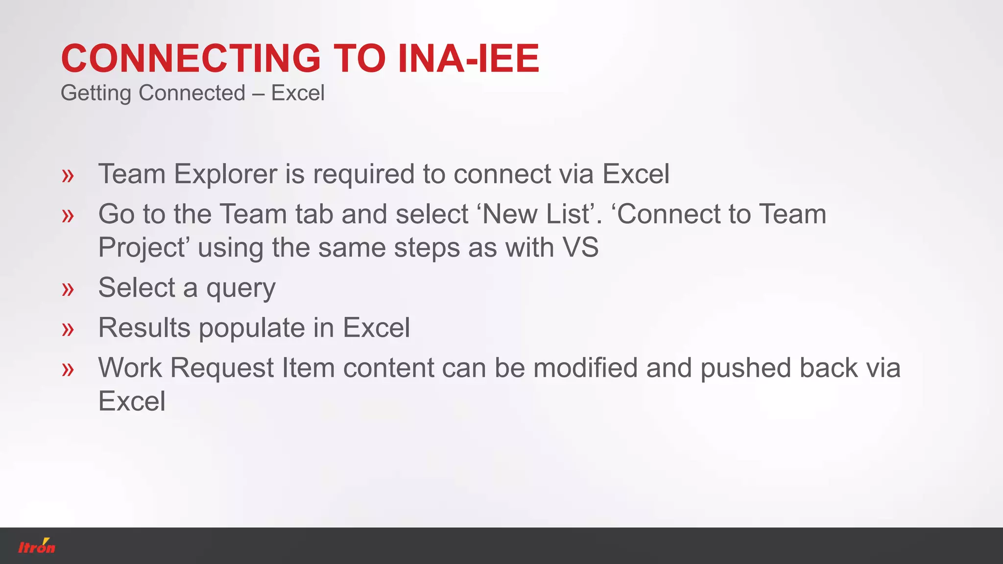 CONNECTING TO INA-IEE
» Team Explorer is required to connect via Excel
» Go to the Team tab and select ‘New List’. ‘Connect to Team
Project’ using the same steps as with VS
» Select a query
» Results populate in Excel
» Work Request Item content can be modified and pushed back via
Excel
Getting Connected – Excel
 