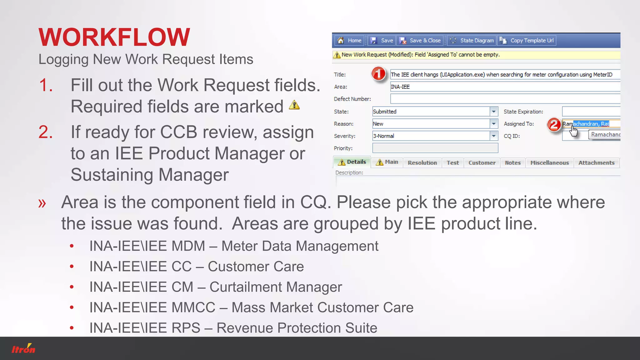 WORKFLOW
1. Fill out the Work Request fields.
Required fields are marked
2. If ready for CCB review, assign
to an IEE Product Manager or
Sustaining Manager
Logging New Work Request Items
» Area is the component field in CQ. Please pick the appropriate where
the issue was found. Areas are grouped by IEE product line.
• INA-IEEIEE MDM – Meter Data Management
• INA-IEEIEE CC – Customer Care
• INA-IEEIEE CM – Curtailment Manager
• INA-IEEIEE MMCC – Mass Market Customer Care
• INA-IEEIEE RPS – Revenue Protection Suite
 