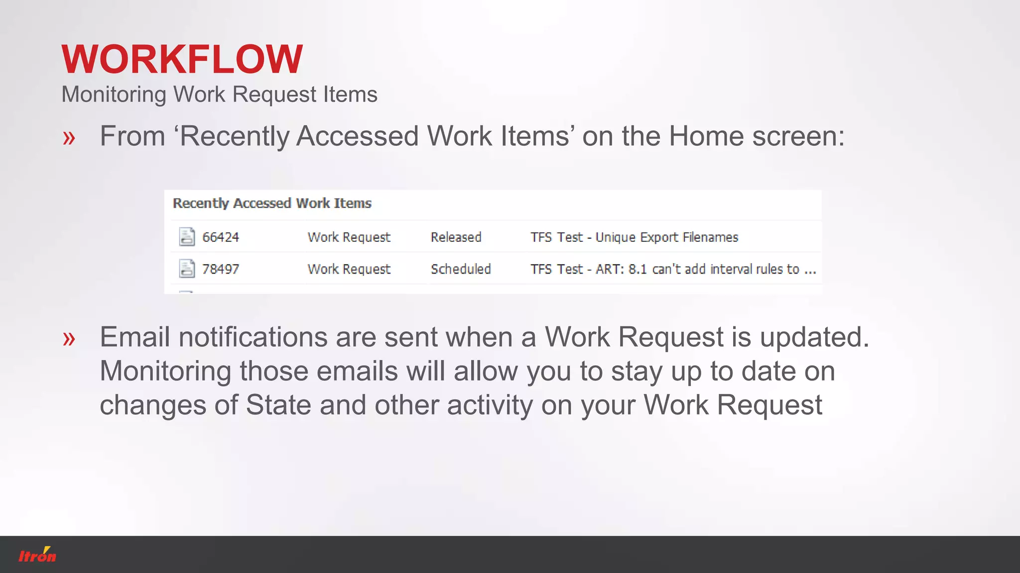 WORKFLOW
» From ‘Recently Accessed Work Items’ on the Home screen:
Monitoring Work Request Items
» Email notifications are sent when a Work Request is updated.
Monitoring those emails will allow you to stay up to date on
changes of State and other activity on your Work Request
 
