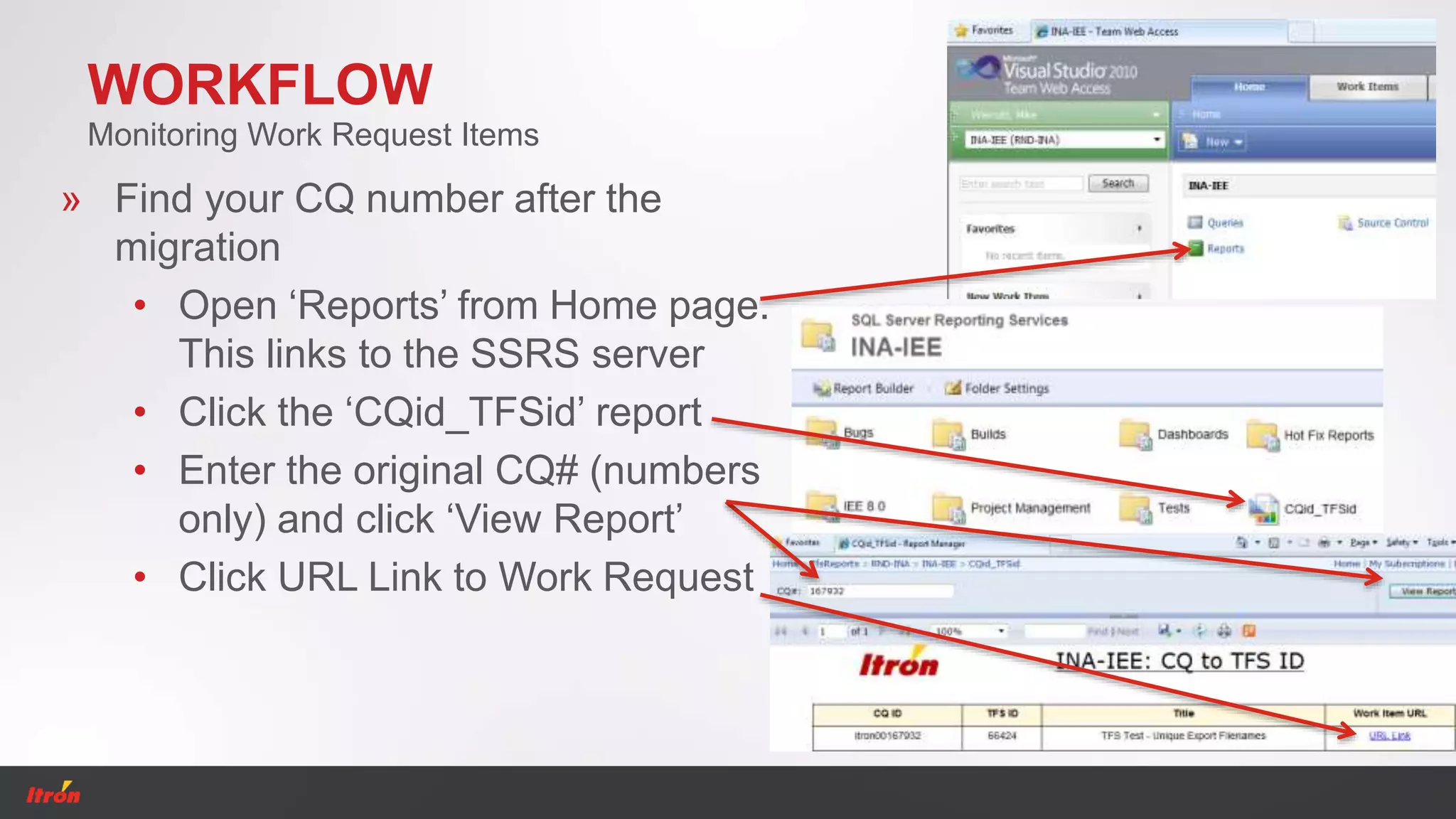 WORKFLOW
Monitoring Work Request Items
» Find your CQ number after the
migration
• Open ‘Reports’ from Home page.
This links to the SSRS server
• Click the ‘CQid_TFSid’ report
• Enter the original CQ# (numbers
only) and click ‘View Report’
• Click URL Link to Work Request
 