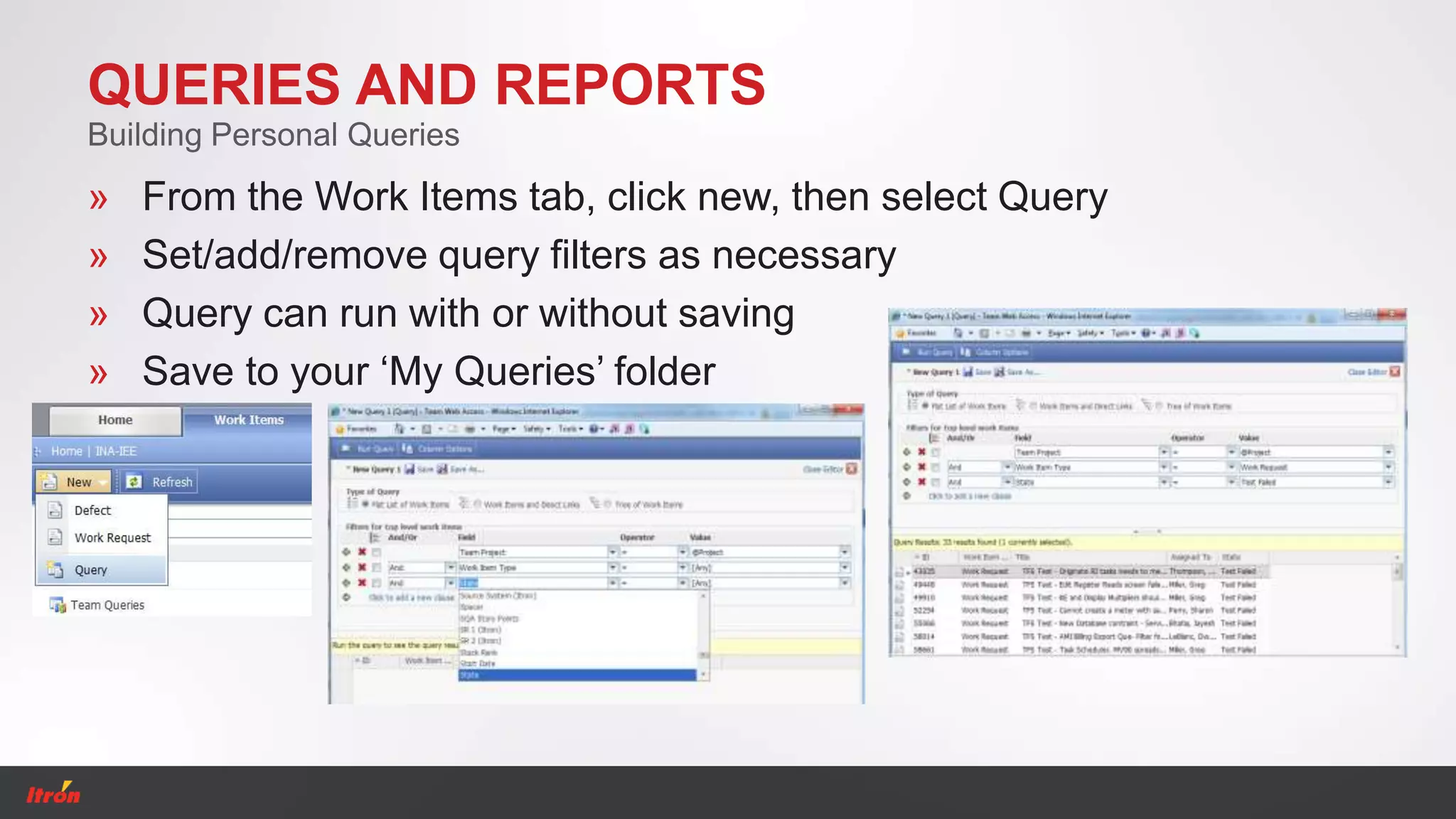 QUERIES AND REPORTS
» From the Work Items tab, click new, then select Query
» Set/add/remove query filters as necessary
» Query can run with or without saving
» Save to your ‘My Queries’ folder
Building Personal Queries
 