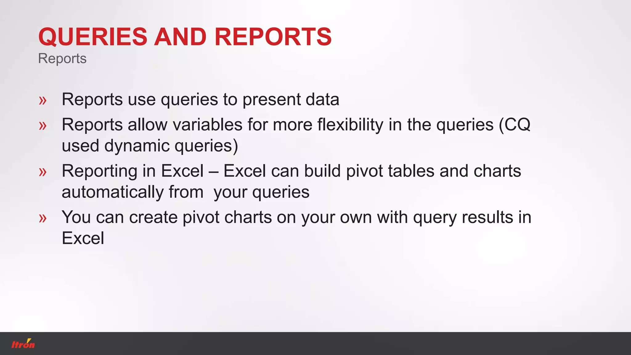 QUERIES AND REPORTS
» Reports use queries to present data
» Reports allow variables for more flexibility in the queries (CQ
used dynamic queries)
» Reporting in Excel – Excel can build pivot tables and charts
automatically from your queries
» You can create pivot charts on your own with query results in
Excel
Reports
 
