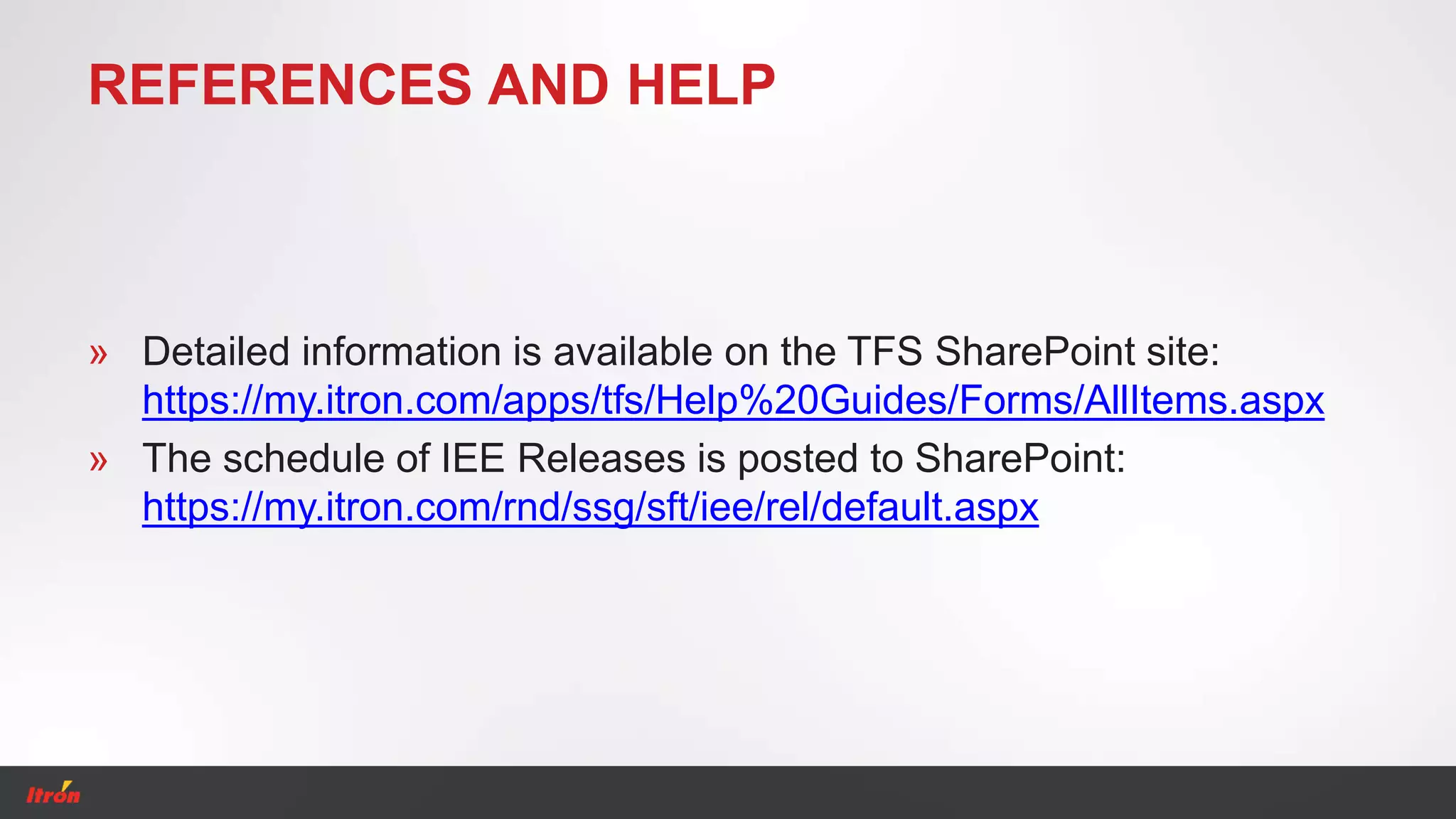 REFERENCES AND HELP
» Detailed information is available on the TFS SharePoint site:
https://my.itron.com/apps/tfs/Help%20Guides/Forms/AllItems.aspx
» The schedule of IEE Releases is posted to SharePoint:
https://my.itron.com/rnd/ssg/sft/iee/rel/default.aspx
 