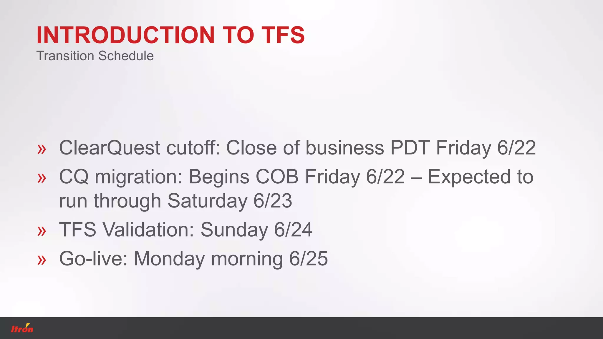 INTRODUCTION TO TFS
» ClearQuest cutoff: Close of business PDT Friday 6/22
» CQ migration: Begins COB Friday 6/22 – Expected to
run through Saturday 6/23
» TFS Validation: Sunday 6/24
» Go-live: Monday morning 6/25
Transition Schedule
 