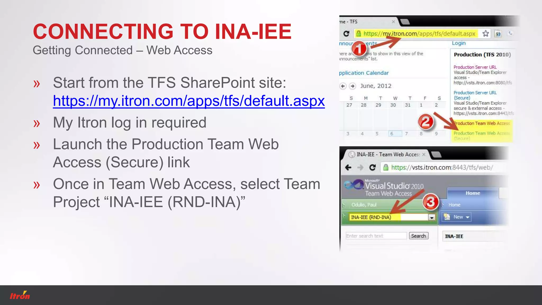 CONNECTING TO INA-IEE
» Start from the TFS SharePoint site:
https://my.itron.com/apps/tfs/default.aspx
» My Itron log in required
» Launch the Production Team Web
Access (Secure) link
» Once in Team Web Access, select Team
Project “INA-IEE (RND-INA)”
Getting Connected – Web Access
 