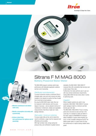 Water




                                             Sitrans F M MAG 8000
                                             Battery Powered Water Meter

                                             The MAG 8000 program combines world-class               standards, the MAG 8000 / MAG 8000 CT
                                             performance with dedicated application solutions        measures flow with consistently high accuracy over
                                             and low cost of ownership.                              a wide range of flow rates.
                                                                                                     Furthermore, the meter performs year in year out
                                             Distribution and abstraction                            with only minimal maintenance requirements,
                                             To ensure consumers receive a continuous flow of        making MAG 8000 the best choice when it comes
                                             drinkable water, more and more sensors are being        to optimizing costs.
                                             installed in the network to monitor the flow of water
                                             from trunk lines to local systems.                      Irrigation
                                             By using the MAG 8000 water meter, flow can             Where irrigation systems are used in crop
                                             be measured in both directions with the same            production, MAG 8000 / MAG 8000 CT ensures
    > Minimize maintenance and detect        degree of accuracy - and an absolute minimum of         water wastage is kept to a minimum and that
      leaks early                            maintenance. Furthermore, reliable and repeatable       farmers get a fair deal.
                                             measurements of low flow at night aid in early          The MAG 8000 / MAG 8000 CT has no moving
    > Monitor consumption accurately and     leakage detection.                                      parts and is not prone to wear and tear in the
      economically                                                                                   usual way. It is resistant to solids and debris in
                                             Bulk water / revenue metering                           the water supply. Its IP68/NEMA 6P enclosure
    > Achieve robust long-                   To ensure water bills are fair, and to reduce the       allows installation in places where flooding can
      term performance for optimal cost of   need for verification, usage must be measured cost      occur, or even complete underground burial. The
      ownership                              effectively and accurately.                             battery power option is a good choice for long-
                                             With high turndown ratio, energy-saving low             term performance in regions lacking reliable mains
                                             pressure drop, and certification to global revenue      power.

   w w w . i t r o n . c o m
 
