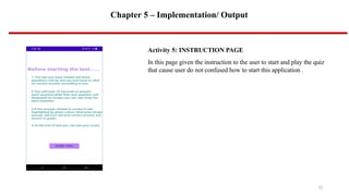 Chapter 5 – Implementation/ Output
Activity 5: INSTRUCTION PAGE
In this page given the instruction to the user to start and play the quiz
that cause user do not confused how to start this application .
12
 