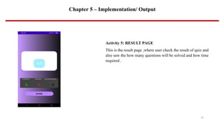 Chapter 5 – Implementation/ Output
14
Activity 5: RESULT PAGE
This is the result page ,where user check the result of quiz and
also saw the how many questions will be solved and how time
required .
 