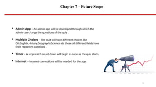 Chapter 7 – Future Scope
15
 Admin App – An admin app will be developed through which the
admin can change the questions of the quiz .
 Multiple Choices – The quiz will have different choices like
GK.English,History,Geography,Science etc these all different fields have
their repective questions .
 Timer – A stop watch count down will begin as soon as the quiz starts.
 Internet – Internet connections will be needed for the app .
 