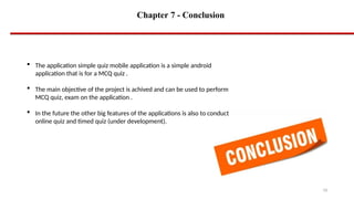 Chapter 7 - Conclusion
16
 The application simple quiz mobile application is a simple android
application that is for a MCQ quiz .
 The main objective of the project is achived and can be used to perform
MCQ quiz, exam on the application .
 In the future the other big features of the applications is also to conduct
online quiz and timed quiz (under development).
 