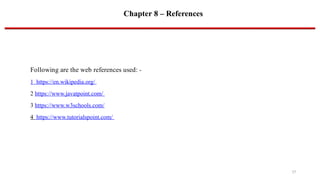 Chapter 8 – References
Following are the web references used: -
1 https://en.wikipedia.org/
2 https://www.javatpoint.com/
3 https://www.w3schools.com/
4 https://www.tutorialspoint.com/
17
 
