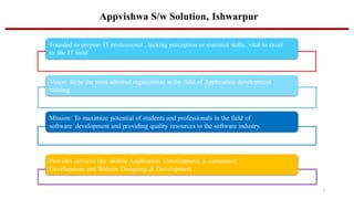 Appvishwa S/w Solution, Ishwarpur
Founded to prepare IT professional , lacking perception or essential skills, vital to excel
in the IT field.
Vision: To be the most admired organization in the field of Application development
training.
Mission: To maximize potential of students and professionals in the field of
software development and providing quality resources to the software industry.
Provides services like Mobile Application Development, E-commerce
Development and Website Designing & Development .
2
 