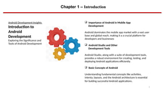 Chapter 1 – Introduction
3
Android Development Insights
Introduction to
Android
Development
Exploring the Significance and
Tools of Android Development
 Importance of Android in Mobile App
Development
Android dominates the mobile app market with a vast user
base and global reach, making it a a crucial platform for
developers and businesses
 Android Studio and Other
Development Tools
Android Studio, along with a suite of development tools,
provides a robust environment for creating, testing, and
deploying Android applications efficiently.
 Basic Concepts of Android
Understanding fundamental concepts like activities,
intenta, layouts, and the Android architecture is essential
for bulding successful Android applications.
 