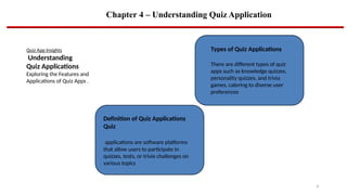Chapter 4 – Understanding Quiz Application
6
Quiz App Insights
Understanding
Quiz Applications
Exploring the Features and
Applications of Quiz Apps .
Definition of Quiz Applications
Quiz
applications are software platforms
that allow users to participate in
quizzes, tests, or trivie challenges on
various topics
Types of Quiz Applications
There are different types of quiz
apps such as knowledge quizzes,
personality quizzes, and trivia
games, catering to diverse user
preferences
 