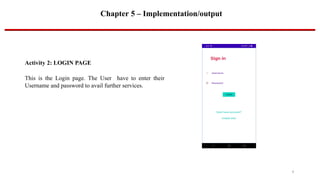 Chapter 5 – Implementation/output
Activity 2: LOGIN PAGE
This is the Login page. The User have to enter their
Username and password to avail further services.
9
 